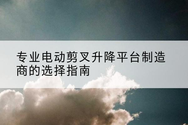 赣榆电动剪叉升降平台厂家-专业电动剪叉升降平台制造商的选择指南